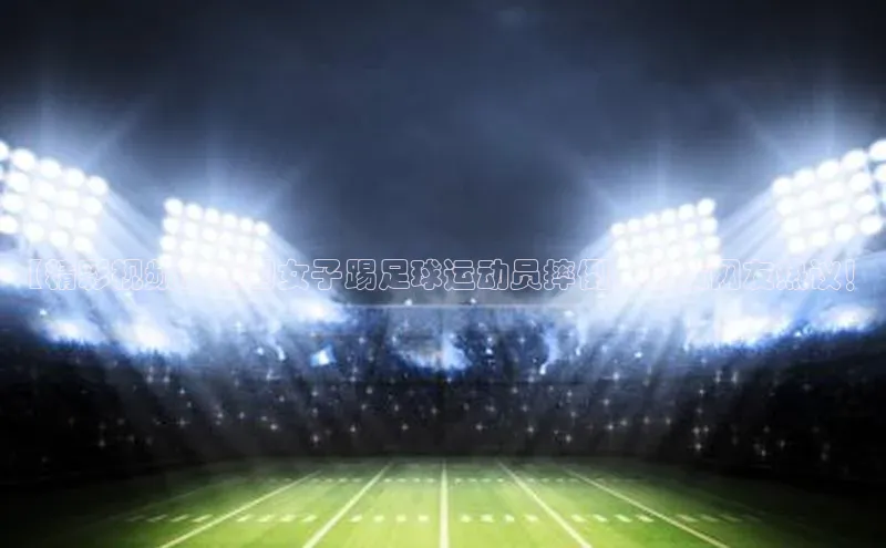 万向娱乐平台彩讯股份【精彩视频】韩国女子踢足球运动员摔倒，引发网友热议！