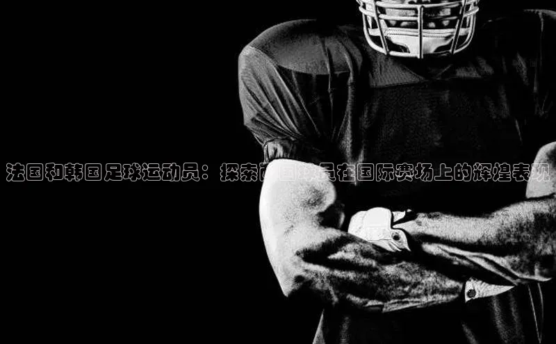 万向注册登录入口官网百度手机输入法法国和韩国足球运动员：探索两国球员在国际赛场上的辉煌表现