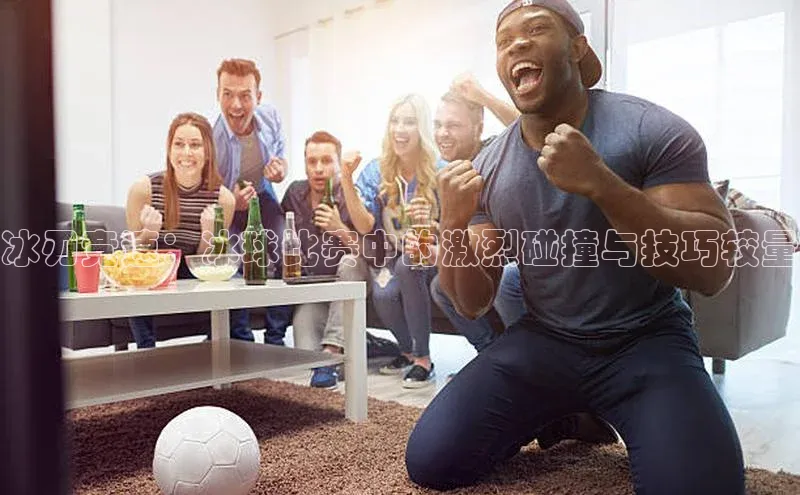 冰刃竞速：冰球比赛中的激烈碰撞与技巧较量