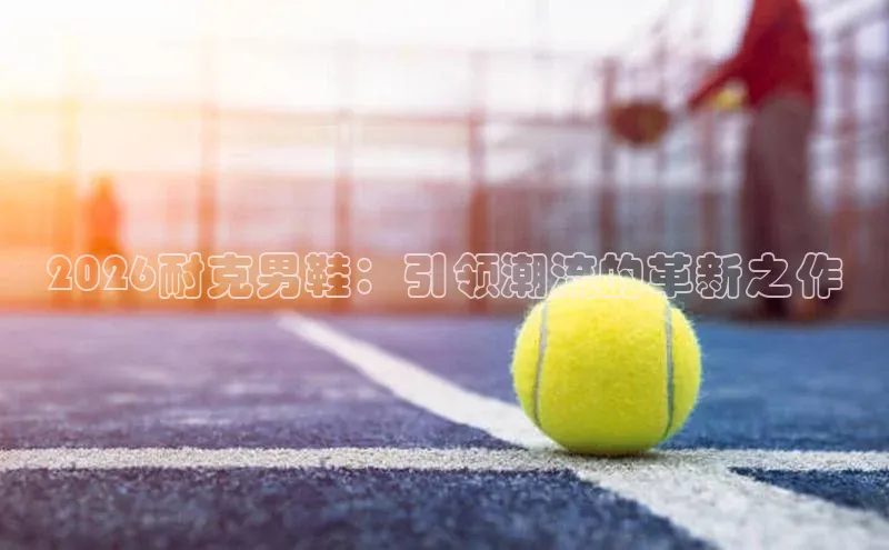 2026耐克男鞋：引领潮流的革新之作